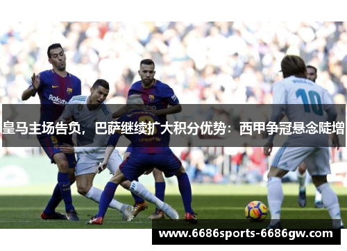 皇马主场告负，巴萨继续扩大积分优势：西甲争冠悬念陡增
