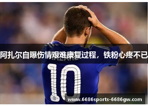 阿扎尔自曝伤情艰难康复过程，铁粉心疼不已