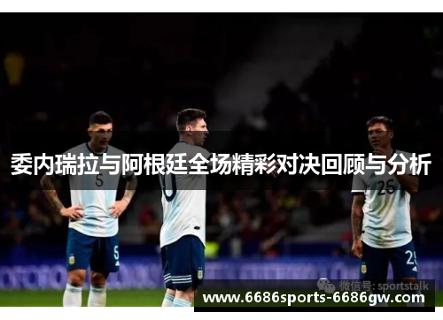 委内瑞拉与阿根廷全场精彩对决回顾与分析
