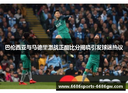 巴伦西亚与马德里激战正酣比分揭晓引发球迷热议